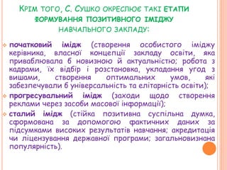 КРІМ ТОГО, С. СУШКО ОКРЕСЛЮЄ ТАКІ ЕТАПИ
ФОРМУВАННЯ ПОЗИТИВНОГО ІМІДЖУ
НАВЧАЛЬНОГО ЗАКЛАДУ:
 початковий імідж (створення особистого іміджу
керівника, власної концепції закладу освіти, яка
приваблювала б новизною й актуальністю; робота з
кадрами, їх відбір і розстановка, укладання угод з
вишами, створення оптимальних умов, які
забезпечували б універсальність та елітарність освіти);
 прогресувальний імідж (заходи щодо створення
реклами через засоби масової інформації);
 сталий імідж (стійка позитивна суспільна думка,
сформована за допомогою фактичних даних за
підсумками високих результатів навчання; акредитація
чи ліцензування державної програми; загальновизнана
популярність).
 