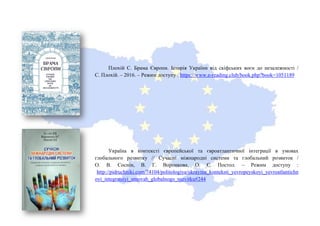 Плохій С. Брама Європи. Історія України від скіфських воєн до незалежності /
С. Плохій. – 2016. – Режим доступу : https://www.e-reading.club/book.php?book=1051189
Україна в контексті європейської та євроатлантичної інтеграції в умовах
глобального розвитку // Сучасні міжнародні системи та глобальний розвиток /
О. В. Соснін, В. Г. Воронкова, О. Є. Постол. – Режим доступу :
http://pidruchniki.com/74104/politologiya/ukrayina_konteksti_yevropeyskoyi_yevroatlantichn
oyi_integratsiyi_umovah_globalnogo_rozvitku#244
 