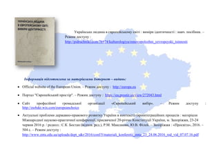 Українська людина в європейському світі : виміри ідентичності : навч. посібник. –
Режим доступу :
http://pidruchniki.com/76974/kulturologiya/osnovopolozhni_yevropeyski_tsinnosti
Інформація підготовлена за матеріалами Інтернет – видань:
• Official website of the European Union. – Режим доступу : http://europa.eu
• Портал "Європейський простір". – Режим доступу : https://eu.prostir.ua/view/272043.html
• Сайт професійної громадської організації «Європейський вибір». – Режим доступу :
http://eu4ukr.wix.com/europeanchoice
• Актуальні проблеми державно-правового розвитку України в контексті євроінтеграційних процесів : матеріали
Міжнародної науково-практичної конференції, присвяченої 20-річчю Конституції України, м. Запоріжжя, 23-24
червня 2016 р. / редкол.: С.К. Бостан (відпов. ред.), Р.М. Максакова, Ю.В. Філей. – Запоріжжя : «Просвіта», 2016. –
504 с. – Режим доступу :
http://www.zntu.edu.ua/uploads/dept_s&r/2016/conf/5/materiali_konferetii_zntu_23_24.06.2016_red_vid_07.07.16.pdf
 
