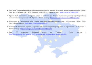 • Інтеграція України в Європейське інформаційне суспільство: виклики та завдання : колективна монографія / упоряд.
і заг. ред.: А.В.Пазюк. – К. : ФОП Клименко 2014. - 212 с. – Режим доступу : https://rm.coe.int/1680599369
• Кротюк С.Ф. Європейська інтеграція: успіхи та проблеми (до 50-річчя підписання Договору про Європейське
економічне співтовариство) / С.Ф. Кротюк. – Режим доступу : http://www.kymu.edu.ua/vmv/v/05/krotjuk.htm
• Кудряченко А. Європейський вибір України: досягнення, виклики та перспективи / А.Кудряченко // Віче.– 2009,
№16. – Режим доступу : http://www.viche.info/journal/1589/
• Пелагеша Н. Інтеграція України у європейський соціокультурний простір: стан та перспективи / Н. Пелагеша. –
Режим доступу : http://old.niss.gov.ua/Monitor/November09/01.htm
• Рада ЄС затвердила безвізовий режим для України. – Режим доступу :
http://24tv.ua/bezviz_dlya_ukrayini_2017_zatverdila_rada_yevropeyskogo_soyuzu_n816013
 