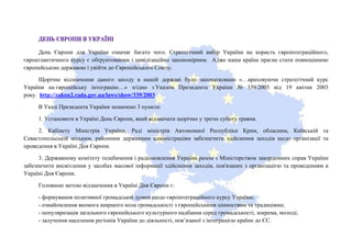 День Європи для України означає багато чого. Стратегічний вибір України на користь євроінтеграційного,
євроатлантичного курсу є обґрунтованим і цивілізаційно закономірним. Адже наша країна прагне стати повноцінною
європейською державою і увійти до Європейського Союзу.
Щорічне відзначення даного заходу в нашій державі було започатковано «…враховуючи стратегічний курс
України на європейську інтеграцію…» згідно з Указом Президента України № 339/2003 від 19 квітня 2003
року. http://zakon2.rada.gov.ua/laws/show/339/2003
В Указі Президента України зазначено 3 пункти:
1. Установити в Україні День Європи, який відзначати щорічно у третю суботу травня.
2. Кабінету Міністрів України, Раді міністрів Автономної Республіки Крим, обласним, Київській та
Севастопольській міським, районним державним адміністраціям забезпечити здійснення заходів щодо організації та
проведення в Україні Дня Європи.
3. Державному комітету телебачення і радіомовлення України разом з Міністерством закордонних справ України
забезпечити висвітлення у засобах масової інформації здійснення заходів, пов'язаних з організацією та проведенням в
Україні Дня Європи.
Головною метою відзначення в Україні Дня Європи є:
- формування позитивної громадської думки щодо євроінтеграційного курсу України;
- ознайомлення якомога ширшого кола громадськості з європейськими цінностями та традиціями;
- популяризація загального європейського культурного надбання серед громадськості, зокрема, молоді;
- залучення населення регіонів України до діяльності, пов’язаної з інтеграцією країни до ЄС.
 