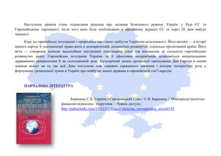Наступним кроком стане підписання рішення про надання безвізового режиму Україні у Раді ЄС та
Європейському парламенті, після чого воно буде опубліковано в офіційному журналі ЄС та через 20 днів набуде
чинності.
Курс на європейську інтеграцію є природним наслідком здобуття Україною незалежності. Його витоки — в історії
нашого народу й усвідомленні права жити в демократичній, економічно розвинутій, соціально орієнтованій країні. Його
мета — створення шляхом масштабних внутрішніх перетворень умов для входження до спільноти європейських
розвинутих країн. Європейська інтеграція України та її ефективна модернізація залишаються визначальними
державними пріоритетами й на сьогоднішній день. Багаторічній досвід організації святкування Дня Європи в нашій
державі вказує на те, що цей День поступово стає справою державного значення і відіграє непересічну роль у
формуванні громадської думки в Україні про майбутнє нашої держави в європейській сім’ї народів.
Боринець С.Я. Україна І Європейський Союз / С.Я. Боринець // Міжнародні валютно-
фінансові відносини : підручник. – Режим доступу :
http://pidruchniki.com/11151212/finansi/ukrayina_yevropeyskiy_soyuz#193
 