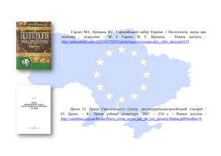Горлач М.І., Кремень В.Г. Європейський вибір України // Політологія: наука про
політику : підручник / М. І. Горлач, В. Г. Кремень. – Режим доступу :
http://pidruchniki.com/1032061736532/politologiya/yevropeyskiy_vibir_ukrayini#315
Дахно І.І. Право Європейського Союзу: англо-українсько-російський глосарій /
І.І. Дахно. – К.: Центр учбової літератури, 2007. – 234 с. - Режим доступа :
http://culonline.com.ua/Books/Pravo_evrop_soyza_anl_ykr_ros_glosariy-Dahno.pdf#toolbar=0
 