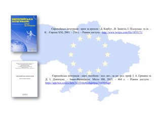 Європейська інтеграція : крок за кроком / Д. Корбут , В. Замятін, І. Підлуська та ін. –
К. : Європа ХХІ, 2001. – 216 с. – Режим доступу : http://www.twirpx.com/file/1833171/
Європейська інтеграція : навч. посібник / кол. авт.; за заг. ред. проф. І. А. Грицяка та
Д. І. Дзвінчука. – Івано-Франківськ: Місто НВ, 2013. – 464 с. – Режим доступа :
https://app.box.com/s/2k0s7n153vhy6cz4qh4puc3m6blt4apf
 