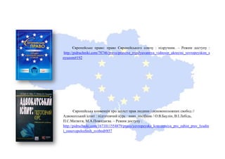 Європейське право: право Європейського союзу : підручник. – Режим доступу :
http://pidruchniki.com/78746/pravo/pravove_regulyuvannya_vidnosin_ukrayini_yevropeyskim_s
oyuzom#192
Європейська конвенція про захист прав людини і основоположних свобод //
Адвокатський іспит : підготовчий курс : навч. посібник / О.В.Баулін, В.І.Лебідь,
П.С.Матвєєв, М.А.Пожидаєва. – Режим доступу :
http://pidruchniki.com/1671011554879/pravo/yevropeyska_konventsiya_pro_zahist_prav_lyudin
i_osnovopolozhnih_svobod#857
 