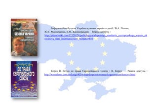 Інформаційна безпека України в умовах євроінтеграції / В.А. Ліпкан,
Ю.Є. Максименко, В.М. Жиліковський. – Режим доступу :
http://pidruchniki.com/12120124/politologiya/adaptatsiya_standartiv_yevropeyskogo_soyuzu_uk
rayinoyu_sferi_informatsiynoyi_bezpeki#410
Кернз В. Вступ до права Європейського Союзу / В. Кернз. — Режим доступа :
http://westudents.com.ua/knigi/405-vstup-do-prava-vropeyskogo-soyuzu-kernz-v.html
 