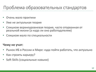 Проблема образовательных стандартов
• Очень мало практики
• Уже не актуальная теория
• Слишком верхнеуровневая теория, часто оторванная от
реальной жизни (а надо ли оно работодателям)
• Слишком мало по специальности
Чему не учат:
• Рынок ИБ в России и Мире: куда пойти работать, что актуально
• Как строить карьеру?
• Soft Skills (социальные навыки)
12
 