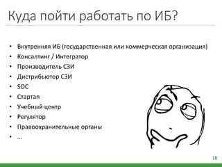 Куда пойти работать по ИБ?
• Внутренняя ИБ (государственная или коммерческая организация)
• Консалтинг / Интегратор
• Производитель СЗИ
• Дистрибьютор СЗИ
• SOC
• Стартап
• Учебный центр
• Регулятор
• Правоохранительные органы
• …
18
 