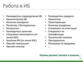 Работа в ИБ
19
Нужны разные знания и навыки…
• Руководитель подразделения ИБ
• Администратор ИБ
• Аналитик-методолог
• Пентестер / Исследователь
• Консультант
• Руководитель проектов
• Специалист мониторинга (1я
линия SOC)
• Аналитик ИБ (2я линия SOC)
• Пресейл-консультант
• Пресейл-иженер
• Руководитель продукта
• Архитектор
• Проектировщик
• Инженер внедрения
• Специалист по аттестации
• Специалист по
сертификации
• Технический писатель
• Преподаватель
• Менеджер по продажам
• …
 