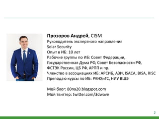 2
Прозоров Андрей, CISM
Руководитель экспертного направления
Solar Security
Опыт в ИБ: 10 лет
Рабочие группы по ИБ: Совет Федерации,
Государственная Дума РФ, Совет Безопасности РФ,
ФСТЭК России, ЦБ РФ, АРПП и пр.
Членство в ассоциациях ИБ: АРСИБ, АЗИ, ISACA, BISA, RISC
Преподаю курсы по ИБ: РАНХиГС, НИУ ВШЭ
Мой блог: 80na20.blogspot.com
Мой твиттер: twitter.com/3dwave
 