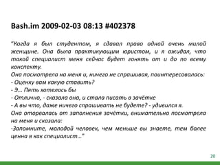 20
Bash.im 2009-02-03 08:13 #402378
“Когда я был студентом, я сдавал право одной очень милой
женщине. Она была практикующим юристом, и я ожидал, что
такой специалист меня сейчас будет гонять от и до по всему
конспекту.
Она посмотрела на меня и, ничего не спрашивая, поинтересовалась:
- Оценку вам какую ставить?
- Э... Пять хотелось бы
- Отлично, - сказала она, и стала писать в зачётке
- А вы что, даже ничего спрашивать не будете? - удивился я.
Она оторвалась от заполнения зачётки, внимательно посмотрела
на меня и сказала:
-Запомните, молодой человек, чем меньше вы знаете, тем более
ценна я как специалист…”
 