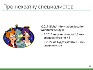 Про нехватку специалистов
«2017 Global Information Security
Workforce Study»:
• В 2015 году не хватало 1,5 млн
специалистов по ИБ
• К 2022 не будет хватать 1,8 млн
специалистов
21
 