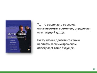 35
То, что вы делаете со своим
оплачиваемым временем, определяет
ваш текущий доход.
Но то, что вы делаете со своим
неоплачиваемым временем,
определяет ваше будущее.
 
