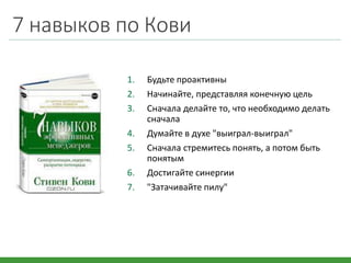 7 навыков по Кови
1. Будьте проактивны
2. Начинайте, представляя конечную цель
3. Сначала делайте то, что необходимо делать
сначала
4. Думайте в духе "выиграл-выиграл"
5. Сначала стремитесь понять, а потом быть
понятым
6. Достигайте синергии
7. "Затачивайте пилу"
 