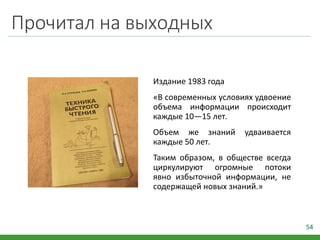 Прочитал на выходных
Издание 1983 года
«В современных условиях удвоение
объема информации происходит
каждые 10—15 лет.
Объем же знаний удваивается
каждые 50 лет.
Таким образом, в обществе всегда
циркулируют огромные потоки
явно избыточной информации, не
содержащей новых знаний.»
54
 