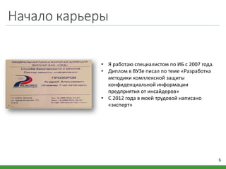 Начало карьеры
6
• Я работаю специалистом по ИБ с 2007 года.
• Диплом в ВУЗе писал по теме «Разработка
методики комплексной защиты
конфиденциальной информации
предприятия от инсайдеров»
• С 2012 года в моей трудовой написано
«эксперт»
 