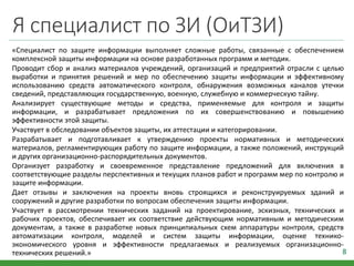 Я специалист по ЗИ (ОиТЗИ)
«Специалист по защите информации выполняет сложные работы, связанные с обеспечением
комплексной защиты информации на основе разработанных программ и методик.
Проводит сбор и анализ материалов учреждений, организаций и предприятий отрасли с целью
выработки и принятия решений и мер по обеспечению защиты информации и эффективному
использованию средств автоматического контроля, обнаружения возможных каналов утечки
сведений, представляющих государственную, военную, служебную и коммерческую тайну.
Анализирует существующие методы и средства, применяемые для контроля и защиты
информации, и разрабатывает предложения по их совершенствованию и повышению
эффективности этой защиты.
Участвует в обследовании объектов защиты, их аттестации и категорировании.
Разрабатывает и подготавливает к утверждению проекты нормативных и методических
материалов, регламентирующих работу по защите информации, а также положений, инструкций
и других организационно-распорядительных документов.
Организует разработку и своевременное представление предложений для включения в
соответствующие разделы перспективных и текущих планов работ и программ мер по контролю и
защите информации.
Дает отзывы и заключения на проекты вновь строящихся и реконструируемых зданий и
сооружений и другие разработки по вопросам обеспечения защиты информации.
Участвует в рассмотрении технических заданий на проектирование, эскизных, технических и
рабочих проектов, обеспечивает их соответствие действующим нормативным и методическим
документам, а также в разработке новых принципиальных схем аппаратуры контроля, средств
автоматизации контроля, моделей и систем защиты информации, оценке технико-
экономического уровня и эффективности предлагаемых и реализуемых организационно-
технических решений.» 8
 