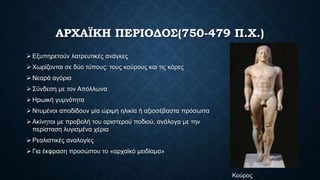 ΑΡΧΑΪΚΗ ΠΕΡΙΟΔΟΣ(750-479 Π.Χ.)
 Εξυπηρετούν λατρευτικές ανάγκες
 Χωρίζονται σε δύο τύπους: τους κούρους και τις κόρες
 Νεαρά αγόρια
 Σύνδεση με τον Απόλλωνα
 Ηρωική γυμνότητα
 Ντυμένοι αποδίδουν μία ώριμη ηλικία ή αξιοσέβαστα πρόσωπα
 Ακίνητοι με προβολή του αριστερού ποδιού, ανάλογα με την
περίσταση λυγισμένα χέρια
 Ρεαλιστικές αναλογίες
 Για έκφραση προσώπου το «αρχαϊκό μειδίαμα»
Κούρος
 