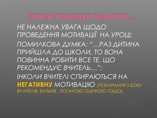  НЕ НАЛЕЖНА УВАГА ЩОДО
ПРОВЕДЕННЯ МОТИВАЦІЇ НА УРОЦІ;
 ПОМИЛКОВА ДУМКА: “…РАЗ ДИТИНА
ПРИЙШЛА ДО ШКОЛИ, ТО ВОНА
ПОВИННА РОБИТИ ВСЕ ТЕ, ЩО
РЕКОМЕНДУЄ ВЧИТЕЛЬ…”;
 ІНКОЛИ ВЧИТЕЛІ СПИРАЮТЬСЯ НА
НЕГАТИВНУ МОТИВАЦІЮ (ПОКАРАННЯ З БОКУ
ВЧ ИТЕЛІВ, БАТЬКІВ , ПОГАНОЮ ОЦІНКОЮ ТОЩО)
 