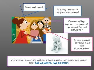 Ти знову не вивчив,
часу не вистачило?
Ставлю двійку,
втретє….що ти собі
думаєш? Де твої
батьки???
Ти не кмітливий
Ти чим слухав
на уроці, я це
вже
пояснювала!
Учень знає, що нічого доброго його в школі не чекає, але він все
таки йде до школи, йде до класу!
 