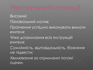  Високий:
- Пізнавальний мотив;
- Прагнення успішно виконувати вимоги
вчителя;
- Чітке дотримання всіх інструкцій
вчителя;
- Сумлінність, відповідальність, бажання
не підвести;
- Хвилювання за отриманні погані
оцінки.
 