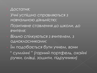  Достатня:
- Учні успішно справляються з
навчальною діяльністю;
- Позитивне ставлення до школи, до
вчителя;
- Вільно спілкуються з вчителем, з
однокласниками;
- Їм подобається бути учнем, вони
“ сумлінні ” (гарний портфель, охайні
ручки, олівці, зошити, підручники)
 