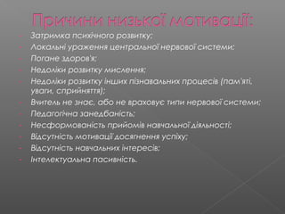 - Затримка психічного розвитку;
- Локальні ураження центральної нервової системи;
- Погане здоров'я;
- Недоліки розвитку мислення;
- Недоліки розвитку інших пізнавальних процесів (пам'яті,
уваги, сприйняття);
- Вчитель не знає, або не враховує типи нервової системи;
- Педагогічна занедбаність;
- Несформованість прийомів навчальної діяльності;
- Відсутність мотивації досягнення успіху;
- Відсутність навчальних інтересів;
- Інтелектуальна пасивність.
 