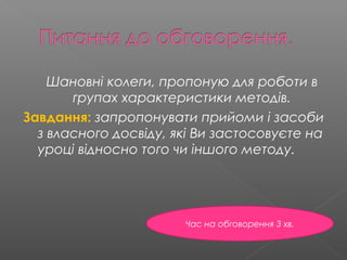 Шановні колеги, пропоную для роботи в
групах характеристики методів.
Завдання: запропонувати прийоми і засоби
з власного досвіду, які Ви застосовуєте на
уроці відносно того чи іншого методу.
Час на обговорення 3 хв.
 