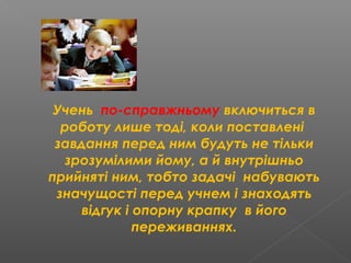 Учень по-справжньому включиться в
роботу лише тоді, коли поставлені
завдання перед ним будуть не тільки
зрозумілими йому, а й внутрішньо
прийняті ним, тобто задачі набувають
значущості перед учнем і знаходять
відгук і опорну крапку в його
переживаннях.
 