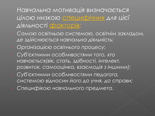 Навчальна мотивація визначається
цілою низкою специфічних для цієї
діяльності факторів:
- Самою освітньою системою, освітнім закладом,
де здійснюється навчальна діяльність;
- Організацією освітнього процесу;
- Суб'єктними особливостями того, хто
навчається(вік, стать, здібності, інтелект,
розвиток, самооцінка, взаємодія з іншими);
- Суб'єктними особливостями педагога,
системою відносин його до учня, до справи;
- Специфікою навчального предмета.
 