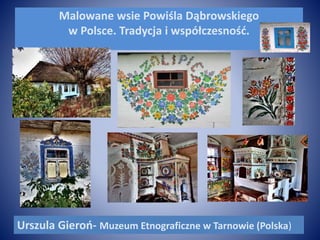 Malowane wsie Powiśla Dąbrowskiego
w Polsce. Tradycja i współczesność.
Urszula Gieroń- Muzeum Etnograficzne w Tarnowie (Polska)
 