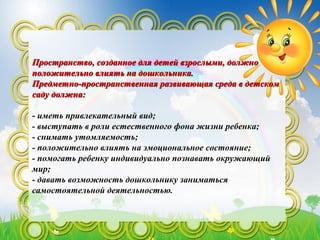 Пространство, созданное для детей взрослыми, должноПространство, созданное для детей взрослыми, должно
положительно влиять на дошкольника.положительно влиять на дошкольника.
Предметно-пространственная развивающая среда в детскомПредметно-пространственная развивающая среда в детском
саду должна:саду должна:
- иметь привлекательный вид;
- выступать в роли естественного фона жизни ребенка;
- снимать утомляемость;
- положительно влиять на эмоциональное состояние;
- помогать ребенку индивидуально познавать окружающий
мир;
- давать возможность дошкольнику заниматься
самостоятельной деятельностью.
 