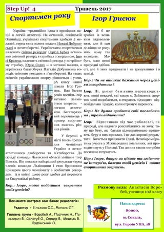 Step Up! 4 Травень 2017
Ігор Грисюк
Україна—традиційно одна з провідних на-
цій в легкій атлетиці. На останній, пекінській
Олімпіаді, українські спортсмени здобули 5 ме-
далей, серед яких золота медаль Наталі Добрин-
ської в десятиборстві. Українським спортсменам
належать світові рекорди: Сергій Бубка встано-
вив світовий рекорд в стрибках з жердиною, Іне-
сі Кравець належить світовий рекорд у потрійно-
му стрибку, Юрію Сєдих — в метанні молота, а
українська багатоборка Наталія Добринська во-
лодіє світовим рекодом в п'ятиборстві. На таких
світочів українського спорту рівняється і учень
9А класу нашої
школи Ігор Гри-
сюк. Вже багато
років поспіль Ігор
активно займа-
ється спортом -
легкою атлети-
кою. Багаторазо-
вий переможець і
призер спортив-
них змагань різ-
них рівнів.
У березні в
місті Києві прохо-
див чемпіонат
України з легко-
атлетичного двоборства та п’ятиборства. До
складу команди Львівської області увійшов Ігор
Грисюк. Він показав найкращий результат серед
членів команди Львівщини і став бронзовим
призером цього чемпіонату з особистим рекор-
дом. А в квітні цього року здобув дві перемоги
на Спартакіаді району.
Кор.: Ігоре, може поділишся секретом
своїх успіхів?
Ігор: Я б це
зробив із вели-
ким задоволен-
ням, але й сам
до кінця не розу-
мію, чому так
виходить. Ма-
буть, маю певні
природні здібно-
сті, але й звик працювати і на тренуваннях і в
школі.
Кор.: Чи не виникає бажання через успі-
хи загордитися?
Ігор: Ні, цьом у ба ж а нню перешкодж а -
ють певні невдачі, які також є. Займатись спор-
том мені подобається, я стараюсь підходити від-
повідально і радію, коли отримую перемогу.
Кор.: Не думав зробити собі послаблен-
ня , трохи відпочити?
Ігор: Відпочиваю під ча с риболовлі, на
природі, але надовго розслаблятись не хочу, то-
му що бачу, як батьки цілеспрямовано працю-
ють, беру з них приклад, і це дає хороші резуль-
тати. Хочеться працювати і далі. Незабаром бра-
тиму участь у Міжнародних змаганнях, які про-
ходитимуть у Польщі. Так до них також потрібно
посилено готуватись.
Кор.: Ігоре, дякую за цікаве та змістов-
не інтерв’ю, бажаю тобі успіхів і нових
спортивних звершень.
Весняного настрою вам бажає редколегія:
Редактор - Вільхова О.І., Мигаль С.Г.
Головна група – Воробей А., Пасічник Н., Па-
ськевич В., Сологуб О., Сподар В., Медвідь В.
Будзінський О.
Наша адреса:
80000,
м. Сокаль,
вул. Героїв УПА, 18
Розмову вела: Анастасія Воро-
бей, учениця 10А класу
 