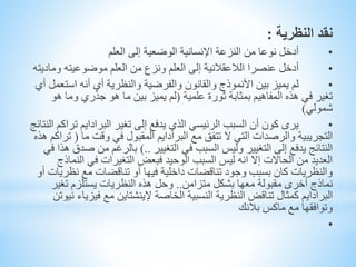 ‫النظرية‬ ‫نقد‬:
•‫العلم‬ ‫إلى‬ ‫الوضعية‬ ‫اإلنسانية‬ ‫النزعة‬ ‫من‬ ‫نوعا‬ ‫أدخل‬
•‫عنصرا‬ ‫أدخل‬‫الالعقالنية‬‫العلم‬ ‫من‬ ‫ونزع‬ ‫العلم‬ ‫إلى‬‫موضوعيته‬‫وماد‬‫يته‬
•‫استع‬ ‫أنه‬ ‫أي‬ ‫والنظرية‬ ‫والفرضية‬ ‫والقانون‬ ‫األنموذج‬ ‫بين‬ ‫يميز‬ ‫لم‬‫أي‬ ‫مل‬
‫علمية‬ ‫ثورة‬ ‫بمثابة‬ ‫المفاهيم‬ ‫هذه‬ ‫في‬ ‫تغير‬(‫ه‬ ‫وما‬ ‫جذري‬ ‫هو‬ ‫ما‬ ‫بين‬ ‫يميز‬ ‫لم‬‫و‬
‫شمولي‬)
•‫تغير‬ ‫إلى‬ ‫يدفع‬ ‫الذي‬ ‫الرئيسي‬ ‫السبب‬ ‫أن‬ ‫كون‬ ‫يرى‬‫البرادايم‬‫تر‬‫النتائج‬ ‫اكم‬
‫التجريبية‬‫والرصدات‬‫مع‬ ‫تتفق‬ ‫ال‬ ‫التي‬‫البرادايم‬‫ما‬ ‫وقت‬ ‫في‬ ‫المقبول‬(‫هذه‬ ‫تراكم‬
‫التغيير‬ ‫في‬ ‫السبب‬ ‫وليس‬ ‫التغيير‬ ‫إلى‬ ‫يدفع‬ ‫النتائج‬)..‫ص‬ ‫من‬ ‫بالرغم‬‫في‬ ‫هذا‬ ‫دق‬
‫الن‬ ‫في‬ ‫التغيرات‬ ‫فبعض‬ ‫الوحيد‬ ‫السبب‬ ‫ليس‬ ‫انه‬ ‫إال‬ ‫الحاالت‬ ‫من‬ ‫العديد‬‫ماذج‬
‫نظر‬ ‫مع‬ ‫تناقضات‬ ‫أو‬ ‫فيها‬ ‫داخلية‬ ‫تناقضات‬ ‫وجود‬ ‫بسبب‬ ‫كان‬ ‫والنظريات‬‫أو‬ ‫يات‬
‫متزامن‬ ‫بشكل‬ ‫معها‬ ‫مقبولة‬ ‫أخرى‬ ‫نماذج‬..‫تغير‬ ‫يستلزم‬ ‫النظريات‬ ‫هذه‬ ‫وحل‬
‫البرادايم‬‫الخاصة‬ ‫النسبية‬ ‫النظرية‬ ‫تناقض‬ ‫كمثال‬‫إلينشتاين‬‫فيز‬ ‫مع‬‫نيوتن‬ ‫ياء‬
‫بالنك‬ ‫ماكس‬ ‫مع‬ ‫وتوافقها‬
•
 