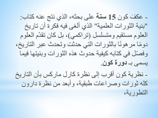 -َ‫عكف‬‫كون‬15‫سنة‬‫كتاب‬ ‫عنه‬ ‫نتج‬ ‫الذي‬ ،‫بحثه‬ ‫على‬:
"‫العلمية‬ ‫الثورات‬ ‫بنية‬"‫تا‬ ‫أن‬ ‫فكرة‬ ‫فيه‬ ‫ألغى‬ ‫الذي‬‫ريخ‬
‫ومتسلسل‬ ‫مستقيم‬ ‫العلوم‬(‫تراكمي‬)ّ‫د‬‫تق‬ ‫كان‬ ‫بل‬ ،‫العلوم‬ ‫م‬
‫الت‬ ‫عبر‬ ‫وتحدث‬ ‫حدثت‬ ‫التي‬ ‫بالثورات‬ ‫ا‬ً‫ن‬‫مرهو‬ ‫ا‬ً‫م‬‫دو‬،‫اريخ‬
‫وبني‬ ‫الثورات‬ ‫هذه‬ ‫حدوث‬ ‫كيفية‬ ‫كتابه‬ ‫في‬ ‫ل‬ّ‫ص‬‫وف‬‫فيما‬ ‫تها‬
‫يسمى‬‫ب‬‫ـ‬‫دورة‬‫كون‬.
-‫نظرية‬‫التاري‬ ‫بأن‬ ‫ماركس‬ ‫كارل‬ ‫نظرة‬ ‫إلى‬ ‫أقرب‬ ‫كون‬‫خ‬
‫دارون‬ ‫نظرة‬ ‫من‬ ‫وأبعد‬ ،‫طبقية‬ ‫وصراعات‬ ‫ثورات‬ ‫كله‬
،‫التطورية‬
 