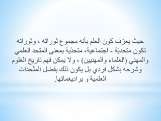 ‫حيث‬‫وثورات‬ ، ‫ثوراته‬ ‫مجموع‬ ‫بأنه‬ ‫العلم‬ ‫كون‬ ‫ف‬ّ‫يعر‬‫ه‬
‫ّة‬‫ي‬‫متحد‬ ‫تكون‬-‫المتحد‬ ‫بمعنى‬ ‫ية‬ّ‫د‬‫متح‬ ،‫اجتماعية‬‫العلمي‬
‫والمهني‬(‫والمهنيين‬ ‫العلماء‬)‫ا‬ ‫تاريخ‬ ‫فهم‬ ‫يمكن‬ ‫وال‬ ،‫لعلوم‬
‫حد‬ّ‫ت‬‫الم‬ ‫بفضل‬ ‫ذلك‬ ‫يكون‬ ‫بل‬ ‫فردي‬ ‫بشكل‬ ‫وشرحه‬‫ات‬
‫براديغماتها‬ ‫و‬ ‫العلمية‬.
 