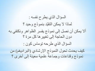 ‫السؤال‬‫يطرح‬ ‫الذي‬‫نفسه‬:
‫لماذا‬‫بنموذج‬ ‫ّد‬‫ي‬‫التق‬ ‫يمكن‬ ‫ال‬‫؟‬ ‫وحيد‬
‫أال‬‫ونكتفي‬ ‫الظواهر‬ ‫يفسر‬ ‫نموذج‬ ‫إلى‬ ‫نصل‬ ‫أن‬ ‫يمكن‬‫به‬
‫كل‬ ‫تغييرها‬ ‫إلى‬ ‫الحاجة‬ ‫دون‬‫؟‬ ‫مرة‬
‫كون‬ ‫توماس‬ ‫طرحه‬ ‫الذي‬ ‫السؤال‬:
‫اإلرشادي‬ ‫النموذج‬ ‫تحول‬ ‫يحدث‬ ‫كيف‬(‫البراديغم‬)‫من‬
‫إلى‬ ‫معينة‬ ‫علمية‬ ‫وجماعة‬ ‫وقناعات‬ ‫نموذج‬‫؟‬ ‫أخرى‬
 