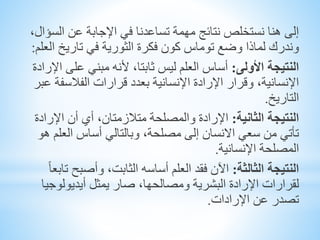 ‫الس‬ ‫عن‬ ‫اإلجابة‬ ‫في‬ ‫تساعدنا‬ ‫مهمة‬ ‫نتائج‬ ‫نستخلص‬ ‫هنا‬ ‫إلى‬،‫ؤال‬
‫ال‬ ‫تاريخ‬ ‫في‬ ‫الثورية‬ ‫فكرة‬ ‫كون‬ ‫توماس‬ ‫وضع‬ ‫لماذا‬ ‫وندرك‬‫علم‬:
‫النتيجة‬‫األولى‬:‫على‬ ‫مبني‬ ‫ألنه‬ ،‫ثابتا‬ ‫ليس‬ ‫العلم‬ ‫أساس‬‫اإلرادة‬
‫الفالسف‬ ‫قرارات‬ ‫بعدد‬ ‫اإلنسانية‬ ‫اإلرادة‬ ‫وقرار‬ ،‫اإلنسانية‬‫عبر‬ ‫ة‬
‫التاريخ‬.
‫النتيجة‬‫الثانية‬:‫اإلر‬ ‫أن‬ ‫أي‬ ،‫متالزمتان‬ ‫والمصلحة‬ ‫اإلرادة‬‫ادة‬
‫العل‬ ‫أساس‬ ‫وبالتالي‬ ،‫مصلحة‬ ‫إلى‬ ‫االنسان‬ ‫سعي‬ ‫من‬ ‫تأتي‬‫هو‬ ‫م‬
‫اإلنسانية‬ ‫المصلحة‬.
‫النتيجة‬‫الثالثة‬:‫وأصبح‬ ،‫الثابت‬ ‫أساسه‬ ‫العلم‬ ‫فقد‬ ‫اآلن‬ً‫ا‬‫تابع‬
‫أيديولوج‬ ‫يمثل‬ ‫صار‬ ،‫ومصالحها‬ ‫البشرية‬ ‫اإلرادة‬ ‫لقرارات‬‫يا‬
‫اإلرادات‬ ‫عن‬ ‫تصدر‬.
 