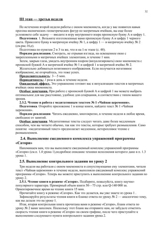 III этап — третья неделя.
По истечении второй недели работы с окном мнемониста, когда у вас появится навык
прогона иконических геометрических фигур по матричным ячейкам, вы еще более
усложняете себе задачу — вводите в игру внутреннего взора прописную букву А и цифру 1.
Подготовка. 1. Возьмите изготовленные вами прописную букву А и цифру 1 черного
цвета. Приколите букву в матричную ячейку № 1, а цифру 1 — в матричную ячейку № 2
(см.рис.16,е).
Подготовка по пунктам 2 и 3 та же, что и на 1-м этапе (с. 48).
Порядок реализации. Смотреть, не отрывая взгляда, на освещенное окно с
закрепленными в матричных ячейках элементами, в течение 1 мин.
Затем, закрыв глаза, увидеть внутренним взором (визуализировать) окно мнемониста с
прописной буквой А в матричной ячейке № 1 и цифрой 1 в матричной ячейке № 2.
Желательно добиваться позитивного изображения. Если получается негативное
изображение, не огорчайтесь, это тоже успех.
Продолжительность: 3—5 мин.
Периодичность: 1 раза в день в течение недели.
Ожидаемый эффект. Это упражнение готовит вас к визуализации текстов в матричных
ячейках окна мнемониста.
Особые замечания. При работе с прописной буквой А и цифрой 1 вы можете выбрать
оптимальное для вас расстояние, удобное для созерцания, в соответствии с типом вашего
зрения.
2.3.2. Чтение и работа с медитативным текстом № 1 «Чайная церемония».
Подготовка. Откройте приложение 1 в конце книги, найдите текст № 1 «Чайная
церемония».
Порядок реализации. Читать ежедневно, многократно, в течение недели в любое время,
свободное от занятий.
Особые замечания. Медитативные тексты следует читать даже более медленным
способом, чем вы читаете обычно, так как это тексты, которые требуют размышления. Само
понятие «медитативный текст» предполагает медленное, неторопливое чтение с
размышлением.
2.4. Выполнение ежедневного комплекса упражнений программы
«Сатори»
Напоминаем вам, что вы выполняете ежедневный комплекс упражнений программы
«Сатори» (см.п. 1.4 урока 1),подробное описание техники исполнения которого дано в п. 1.3
урока 1.
2.5. Выполнение контрольного задания по уроку 2
Три недели вы работали с окном мнемониста и сопутствующими ему элементами, читали
текст «Чайная церемония» в течение недели, выполняли ежедневный комплекс упражнений
программы «Сатори». Теперь вы можете приступить к выполнению контрольного задания по
уроку 2.
2.5.1. Чтение книги в режиме «Сатори». Подберите, пожалуйста, книгу научно-
популярного характера. Примерный объем книги 50—75 стр. или Q-140 000 зн.
Ориентировочное время на чтение книги 15 мин.
Прочитайте книгу в режиме «Сатори». Как это делается, вы уже знаете из урока 1 .
Зафиксируйте результаты чтения книги в бланке ответа по уроку № 2 — аналогично тому,
как вы делали это на уроке 1.
Итак, вторая контрольная книга прочитана вами в режиме «Сатори», бланк ответа по
уроку № 2 вами заполнен. Поскольку этот бланк вы отправите нам, не забудьте отметить
скорость чтения книги в режиме «Сатори» на своем графике, после чего приступайте к
выполнению следующего пункта контрольного задания урока 2.
32
 