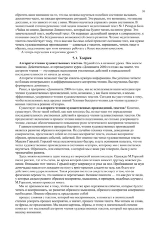 обратить ваше внимание на то, что вы должны научиться подобное состояние вызывать
достаточно часто, не ожидая критических ситуаций. Это реально, это возможно, это вполне
доступно, и это зависит от нас с вами. Можно научиться управлять своим состоянием. В
значительной степени решению этой задачи поможет медитативный текст № 3 Ричарда Баха
«Чайка по имени Джонатан Ливингстон», который вы будете читать на пятом уроке. Это
замечательный текст, необычный текст. Он выражает дальнейший прорыв к совершенству, к
познанию своего Я и безграничных возможностей своего развития. Чтение медитативных
текстов способствует тому, что к вам как бы само собой приходит осознание того, как нужно
читать художественные произведения — сливаться с текстом, переживать, читать текст в
образах, подсознание при этом начинает работать с более высоким качеством.
А теперь переходим к изучению урока 5.
5.1. Теория
Алгоритм чтения художественных текстов. Вдумайтесь в название урока. Вам многое
знакомо. Действительно, из предыдущего курса «Доминанта 2000-го года» вы знаете, что
алгоритм чтения — это порядок выполнения умственных действий в определенной
последовательности от начала до конца.
Алгоритм чтения позволяет быстро извлечь нужную информацию. Вы успешно читаете
по блокам интегрального и дифференциального алгоритма чтения. Вы научились быстро
формировать доминанту.
Ранее, в программе «Доминанта 2000-го года», мы не использовали наши методики при
чтении художественных произведений, хотя, возможно, у вас были попытки, и весьма
эффективные, ускоренного чтения художественных текстов. Сегодня вы уже готовы к тому,
чтобы использовать весь арсенал знаний Техники быстрого чтения для чтения художест-
венных текстов в режиме «Сатори».
Существует ли алгоритм чтения художественных произведений, текстов? Конечно,
существует. Он не такой гибкий, как нам хотелось бы, но все-таки это определенная
последовательность умственных действий в процессе чтения художественных текстов. Он
предполагает включение в процесс чтения нашего подсознания, не столько ускоряющего
чтение, сколько обеспечивающего повышение роли эстетического восприятия читаемого.
Главным компонентом в процессе быстрого, чтения художественных произведений
является развитие образного восприятия. Не случайно техника чтения, доведенная до
совершенства, представляет собой не столько восприятие текста, сколько восприятие
образов, происходящих событий, действий. Вот именно так читал художественные тексты
Максим Горький. Горький читал исключительно быстро, и есть основания полагать, что он
читал художественные произведения в состоянии «сатори», которому мы с вами пытаемся
научиться. Образность, или синестезия, о которой мы с вами уже говорили, была у него
чрезвычайно развита.
Здесь можно вспомнить один эпизод из творческой жизни писателя. Однажды М.Горький
писал рассказ, где есть сцена, во время которой один человек наносит другому ножевое ра-
нение. Описывая этот эпизод. Горький вдруг вскрикнул и упал на пол. Прибежавшие на шум
домочадцы нашли его лежащим на полу с ярко-красным следом на теле, как будто его
действительно ударили ножом. Такая реакция писателя свидетельствует о том, что он
физически перенес то, что написал и перечитывал. Великие писатели — это как раз те люди,
у которых сильно развито образное восприятие, мышление, и примеров, подобных случаю с
М.Горьким, можно привести много.
Мы не призываем вас к тому, чтобы вы так же ярко переживали события, которые будете
читать и воспринимать, но развитие образного мышления, образного восприятия совершенно
необходимо. Именно образность представляет собой
процесс слияния с текстом, который мы воспринимаем, и помогает в значительной
степени ускорить процесс восприятия, а значит, процесс чтения текста. Мы читаем не слова,
не фразы, не предложения. Мы видим картины, образы, и этому в значительной степени
помогает тот несложный алгоритм чтения художественных текстов, который мы предлагаем
вашему вниманию.
50
 