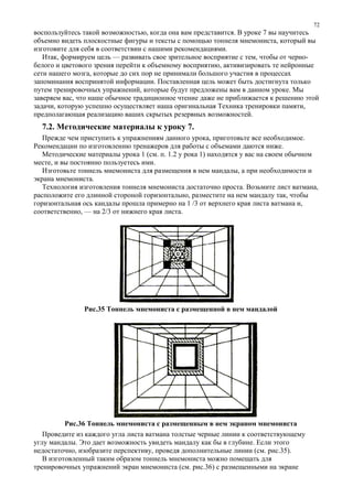 воспользуйтесь такой возможностью, когда она вам представится. В уроке 7 вы научитесь
объемно видеть плоскостные фигуры и тексты с помощью тоннеля мнемониста, который вы
изготовите для себя в соответствии с нашими рекомендациями.
Итак, формируем цель — развивать свое зрительное восприятие с тем, чтобы от черно-
белого и цветового зрения перейти к объемному восприятию, активизировать те нейронные
сети нашего мозга, которые до сих пор не принимали большого участия в процессах
запоминания воспринятой информации. Поставленная цель может быть достигнута только
путем тренировочных упражнений, которые будут предложены вам в данном уроке. Мы
заверяем вас, что наше обычное традиционное чтение даже не приближается к решению этой
задачи, которую успешно осуществляет наша оригинальная Техника тренировки памяти,
предполагающая реализацию ваших скрытых резервных возможностей.
7.2. Методические материалы к уроку 7.
Прежде чем приступить к упражнениям данного урока, приготовьте все необходимое.
Рекомендации по изготовлению тренажеров для работы с объемами даются ниже.
Методические материалы урока 1 (см. п. 1.2 у рока 1) находятся у вас на своем обычном
месте, и вы постоянно пользуетесь ими.
Изготовьте тоннель мнемониста для размещения в нем мандалы, а при необходимости и
экрана мнемониста.
Технология изготовления тоннеля мнемониста достаточно проста. Возьмите лист ватмана,
расположите его длинной стороной горизонтально, разместите на нем мандалу так, чтобы
горизонтальная ось кандалы прошла примерно на 1 /3 от верхнего края листа ватмана и,
соответственно, — на 2/3 от нижнего края листа.
Рис.35 Тоннель мнемониста с размещенной в нем мандалой
Рис.36 Тоннель мнемониста с размещенным в нем экраном мнемониста
Проведите из каждого угла листа ватмана толстые черные линии к соответствующему
углу мандалы. Это дает возможность увидеть мандалу как бы в глубине. Если этого
недостаточно, изобразите перспективу, проведя дополнительные линии (см. рис.35).
В изготовленный таким образом тоннель мнемониста можно помещать для
тренировочных упражнений экран мнемониста (см. рис.36) с размещенными на экране
72
 