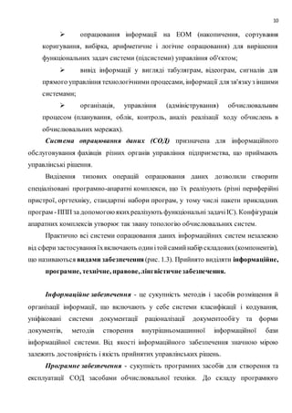 10
 опрацювання інформації на ЕОМ (накопичення, сортування
коригування, вибірка, арифметичне і логічне опрацювання) для вирішення
функціональних задач системи (підсистеми) управління об'єктом; 
 вивід інформації у вигляді табуляграм, відеограм, сигналів для
прямого управління технологічними процесами, інформації для зв'язкуз іншими
системами; 
 організація, управління (адміністрування) обчислювальним
процесом (планування, облік, контроль, аналіз реалізації ходу обчислень в
обчислювальних мережах). 
Система опрацювання даних (СОД) призначена для інформаційного
обслуговування фахівців різних органів управління підприємства, що приймають
управлінські рішення.
Виділення типових операцій опрацювання даних дозволили створити
спеціалізовані програмно-апаратні комплекси, що їх реалізують (різні периферійні
пристрої, оргтехніку, стандартні набори програм, у тому числі пакети прикладних
програм -ППП за допомогоюякихреалізують функціональні задачіІС). Конфігурація
апаратних комплексів утворює так звану топологію обчислювальних систем.
Практично всі системи опрацювання даних інформаційних систем незалежно
від сферизастосування їхвключають одинітойсамийнабір складових(компонентів),
що називаються видами забезпечення (рис. 1.3). Прийнято виділяти інформаційне,
програмне, технічне, правове,лінгвістичнезабезпечення.
Інформаційне забезпечення - це сукупність методів і засобів розміщення й
організації інформації, що включають у себе системи класифікації і кодування,
уніфіковані системи документації раціоналізації документообігу та форми
документів, методів створення внутрішньомашинної інформаційної бази
інформаційної системи. Від якості інформаційного забезпечення значною мірою
залежить достовірність і якість прийнятих управлінських рішень.
Програмне забезпечення - сукупність програмних засобів для створення та
експлуатації СОД засобами обчислювальної техніки. До складу програмного
 