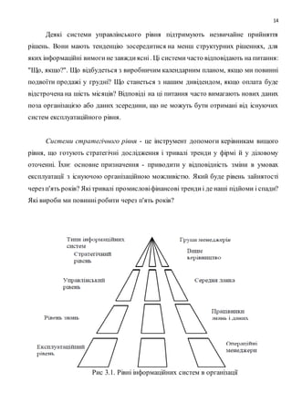 14
Деякі системи управлінського рівня підтримують незвичайне прийняття
рішень. Вони мають тенденцію зосередитися на менш структурних рішеннях, для
яких інформаційні вимогине завждиясні. Ці системичасто відповідають на питання:
"Що, якщо?". Що відбудеться з виробничим календарним планом, якщо ми повинні
подвоїти продажі у грудні? Що станеться з нашим дивідендом, якщо оплата буде
відстрочена на шість місяців? Відповіді на ці питання часто вимагають нових даних
поза організацією або даних зсередини, що не можуть бути отримані від існуючих
систем експлуатаційного рівня.
Системи стратегічного рівня - це інструмент допомоги керівникам вищого
рівня, що готують стратегічні дослідження і тривалі тренди у фірмі й у діловому
оточенні. Їхнє основне призначення - приводити у відповідність зміни в умовах
експлуатації з існуючою організаційною можливістю. Який буде рівень зайнятості
через п'ять років? Якітривалі промисловіфінансові трендиі де наші підйоми і спади?
Які вироби ми повинні робити через п'ять років?
Рис 3.1. Рівні інформаційних систем в організації
 