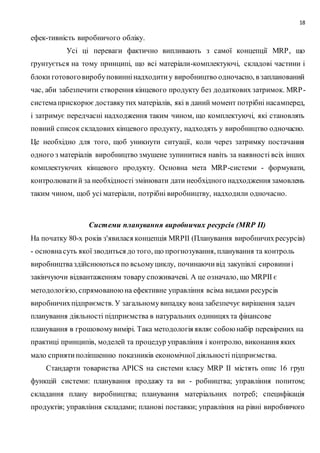 18
ефек-тивність виробничого обліку.
Усі ці переваги фактично випливають з самої концепції МRР, що
ґрунтується на тому принципі, що всі матеріали-комплектуючі, складові частини і
блоки готовоговиробуповиннінадходитиу виробництво одночасно, в запланований
час, аби забезпечити створення кінцевого продукту без додаткових затримок. МRР-
системаприскорюєдоставкутих матеріалів, які в даний момент потрібні насамперед,
і затримує передчасні надходження таким чином, що комплектуючі, які становлять
повний список складових кінцевого продукту, надходять у виробництво одночасно.
Це необхідно для того, щоб уникнути ситуації, коли через затримку постачання
одного з матеріалів виробництво змушене зупинитися навіть за наявності всіх інших
комплектуючих кінцевого продукту. Основна мета МRР-системи - формувати,
контролюватий за необхідності змінювати дати необхідного надходження замовлень
таким чином, щоб усі матеріали, потрібні виробництву, надходили одночасно.
Системи планування виробничих ресурсів (МRР II)
На початку 80-х років з'явилася концепція МRРІІ (Планування виробничихресурсів)
- основнасуть якої зводиться до того, що прогнозування, планування та контроль
виробництваздійснюються по всьомуциклу, починаючивід закупівлі сировиниі
закінчуючи відвантаженням товару споживачеві. А це означало, що МRРІІ є
методологією, спрямованоюна ефективне управління всіма видами ресурсів
виробничихпідприємств. У загальномувипадку вона забезпечує вирішення задач
планування діяльності підприємства в натуральних одиницяхта фінансове
планування в грошовомувимірі. Така методологія являє собою набір перевірених на
практиці принципів, моделей та процедур управління і контролю, виконання яких
мало сприятиполіпшенню показників економічної діяльності підприємства.
Стандарти товариства АРІСS на системи класу МRР II містять опис 16 груп
функцій системи: планування продажу та ви - робництва; управління попитом;
складання плану виробництва; планування матеріальних потреб; специфікація
продуктів; управління складами; планові поставки; управління на рівні виробничого
 
