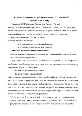 21
Системи планування ресурсів підприємства, синхронізовані зі
споживачами (CSRP)
Концепція CSRP (CustomerSynchronized ResourcePlаning),
використовуючи перевірену часом інтегровану функціональність ERP, розширює
поняття планування від виробництвадалі, на покупця. Ідеологія CSRP надає дійові
методики і реалізуючі їх програмні продукти для створення товарів, що
модифікуються під конкретного користувача.
Можливі два рівня інтеграції :
-інтеграція покупця в процес виробництва;
-інтеграція на основівідкритих технологій
Інтеграціяпокупця впроцес виробництва
Надання покупцеві можливості впливати на процес виробництва- це основа
ідеології і головнаперевага CSRP.
Виробники, що спонукаються взаємодією з покупцем, а не внутрішніми
проблемами виробництва, можуть отримати істотні переваги, якщо систематично
матимуть відповідь на такі питання:
• Які продукти потрібно виробляти?
• Які послуги варто пропонувати?
Якіновіринки єперспективнимидля розвитку?Виробникиприймають рішення щодо
вибору продуктів і ринкових ніш, але ці рішення ізольовані від виконавчих
підрозділів організацій, які, власне, і займатимуться їх реалізацією. З іншого боку, в
класичних системах планування і управління ресурсами«відчуття» ринку і критична
інформація про покупця недоступні системіпланування бізнесу та ізольовані в різних
локальних системах, розкиданих по організації.
CSRP -- це перша бізнес-методологія, яка включає в ядро системиуправління
бізнесом діяльність, орієнтовану на інтереси покупця (рис. 5.4). CSRP переміщує
фокус уваги з планування виробництвана планування замовленьпокупців.
 