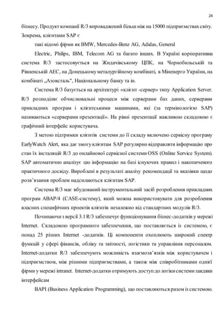 24
бізнесу. Продукткомпанії R/3 впроваджений більш ніж на 15000 підприємствахсвіту.
Зокрема, клієнтами SAP є
такі відомі фірми як BMW, Mercedes-Benz AG, Adidas, General
Electric, Philips, IBM, Telecom AG та багато інших. В Україні корпоративна
система R/3 застосовується на Жидачівському ЦПК, на Чорнобильській та
Рівненській АЕС, на Донецькомуметалургійному комбінаті, в Міненерго України, на
комбінаті „Азовсталь", Національному банку та ін.
Система R/3 базується на архітектурі «клієнт -сервер» типу Application Server.
R/3 розподіляє обчислювальні процеси між серверами баз даних, серверами
прикладних програм і клієнтськими машинами, які (за термінологією SAP)
називаються «серверами презентації». На рівні презентації важливою складовою є
графічний інтерфейс користувача.
З метою підтримки клієнтів системи до її складу включено сервісну програму
EarlyWatch Alert, яка дає змогуклієнтам SAP регулярно відправляти інформацію про
стан їх інсталяцій R/3 до онлайнової сервісної системи OSS (Online Service System).
SAP автоматично аналізує цю інформацію на базі існуючих правил і накопиченого
практичного досвіду. Вироблені в результаті аналізу рекомендації та вказівки щодо
розв’язання проблем надсилаються клієнтам SAP.
Система R/3 має вбудований інструментальний засіб розроблення прикладних
програм ABAP/4 (CASE-систему), який можна використовувати для розроблення
власних специфічних проектів клієнтів незалежно від стандартних модулів R/3.
Починаючиз версії 3.1R/3 забезпечує функціонування бізнес-додатків у мережі
Іnternet. Складовою програмного забезпечення, що поставляється із системою, є
понад 25 різних Іnternet -додатків. Ці компоненти охоплюють широкий спектр
функцій у сфері фінансів, обліку та звітності, логістики та управління персоналом.
Іnternet-додатки R/3 забезпечують можливість взаємозв’язків між користувачем і
підприємством, між різними підприємствами, а також між співробітниками однієї
фірми у мережі intranet. Іntеrnеt-додатки отримують доступдо логікисистемизавдяки
інтерфейсам
BAPI (Business Application Programming), що поставляються разом із системою.
 