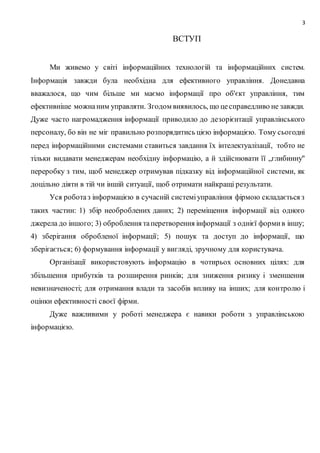 3
ВСТУП
Ми живемо у світі інформаційних технологій та інформаційних систем.
Інформація завжди була необхідна для ефективного управління. Донедавна
вважалося, що чим більше ми маємо інформації про об'єкт управління, тим
ефективніше можнаним управляти. Згодом виявилось, що цесправедливо не завжди.
Дуже часто нагромадження інформації приводило до дезорієнтації управлінського
персоналу, бо він не міг правильно розпорядитись цією інформацією. Тому сьогодні
перед інформаційними системами ставиться завдання їх інтелектуалізації, тобто не
тільки видавати менеджерам необхідну інформацію, а й здійснювати її „глибинну"
переробку з тим, щоб менеджер отримував підказку від інформаційної системи, як
доцільно діяти в тій чи іншій ситуації, щоб отримати найкращі результати.
Уся роботаз інформацією в сучасній системіуправління фірмою складається з
таких частин: 1) збір необроблених даних; 2) переміщення інформації від одного
джерела до іншого; 3) оброблення таперетворення інформації з однієї формив іншу;
4) зберігання обробленої інформації; 5) пошук та доступ до інформації, що
зберігається; 6) формування інформації у вигляді, зручному для користувача.
Організації використовують інформацію в чотирьох основних цілях: для
збільшення прибутків та розширення ринків; для зниження ризику і зменшення
невизначеності; для отримання влади та засобів впливу на інших; для контролю і
оцінки ефективності своєї фірми.
Дуже важливими у роботі менеджера є навики роботи з управлінською
інформацією.
 