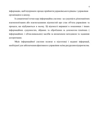 6
інформацію, щоб підтримати процес прийняття управлінського рішень і управління
організацією в цілому.
Із семантичної точкизору інформаційна система - це сукупність різноманітних
взаємопов'язаних або взаємозалежних відомостей про стан об'єкта управління та
процеси, що відбуваються в ньому. Ці відомості виражені в показниках і інших
інформаційних сукупностях, зібраних та оброблених за допомогою технічних (
інформаційних і обчислювальних) засобів за визначеною методикою та заданими
алгоритмами.
Місія інформаційної системи полягає в підготовці і наданні інформації,
необхідної для забезпечення ефективного управління всіма ресурсамипідприємства.
 