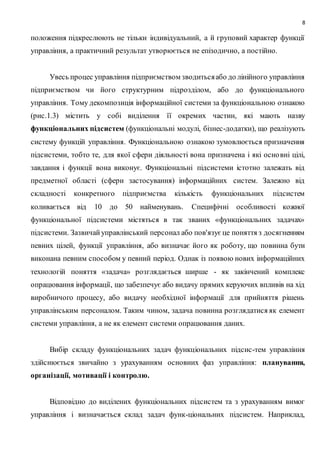 8
положення підкреслюють не тільки індивідуальний, а й груповий характер функції
управління, а практичний результат утворюється не епізодично, а постійно.
Увесь процес управління підприємством зводитьсяабо до лінійного управління
підприємством чи його структурним підрозділом, або до функціонального
управління. Тому декомпозиція інформаційної системи за функціональною ознакою
(рис.1.3) містить у собі виділення її окремих частин, які мають назву
функціональних підсистем (функціональні модулі, бізнес-додатки), що реалізують
систему функцій управління. Функціональною ознакою зумовлюється призначення
підсистеми, тобто те, для якої сфери діяльності вона призначена і які основні цілі,
завдання і функції вона виконує. Функціональні підсистеми істотно залежать від
предметної області (сфери застосування) інформаційних систем. Залежно від
складності конкретного підприємства кількість функціональних підсистем
коливається від 10 до 50 найменувань. Специфічні особливості кожної
функціональної підсистеми містяться в так званих «функціональних задачах»
підсистеми. Зазвичайуправлінський персонал або пов'язує це поняття з досягненням
певних цілей, функції управління, або визначає його як роботу, що повинна бути
виконана певним способом у певний період. Однак із появою нових інформаційних
технологій поняття «задача» розглядається ширше - як закінчений комплекс
опрацювання інформації, що забезпечує або видачу прямих керуючих впливів на хід
виробничого процесу, або видачу необхідної інформації для прийняття рішень
управлінським персоналом. Таким чином, задача повинна розглядатися як елемент
системи управління, а не як елемент системи опрацювання даних.
Вибір складу функціональних задач функціональних підсис-тем управління
здійснюється звичайно з урахуванням основних фаз управління: планування,
організації, мотивації і контролю.
Відповідно до виділених функціональних підсистем та з урахуванням вимог
управління і визначається склад задач функ-ціональних підсистем. Наприклад,
 