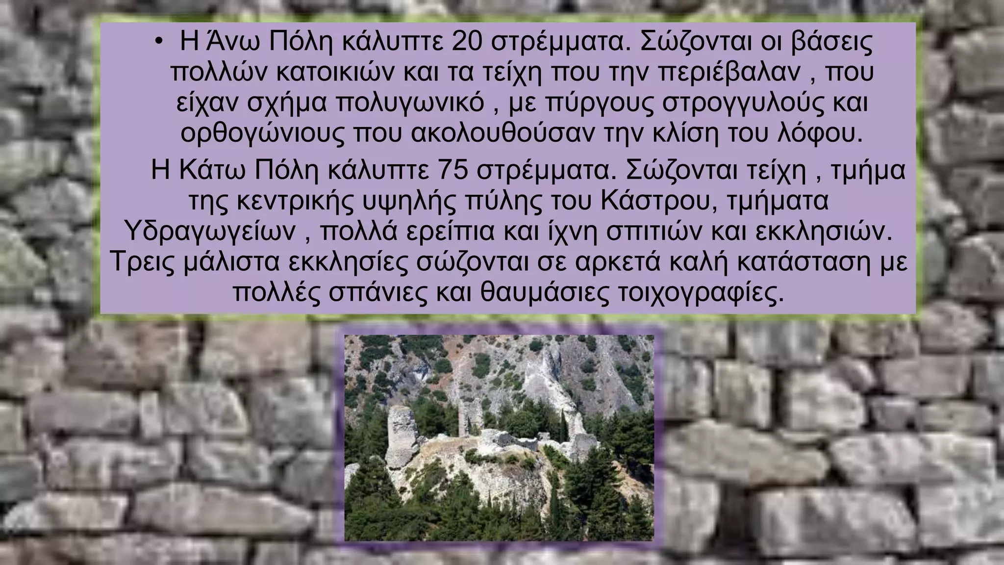 • Η Άνω Πόλη κάλυπτε 20 στρέμματα. Σώζονται οι βάσεις
πολλών κατοικιών και τα τείχη που την περιέβαλαν , που
είχαν σχήμα πολυγωνικό , με πύργους στρογγυλούς και
ορθογώνιους που ακολουθούσαν την κλίση του λόφου.
Η Κάτω Πόλη κάλυπτε 75 στρέμματα. Σώζονται τείχη , τμήμα
της κεντρικής υψηλής πύλης του Κάστρου, τμήματα
Υδραγωγείων , πολλά ερείπια και ίχνη σπιτιών και εκκλησιών.
Τρεις μάλιστα εκκλησίες σώζονται σε αρκετά καλή κατάσταση με
πολλές σπάνιες και θαυμάσιες τοιχογραφίες.
 